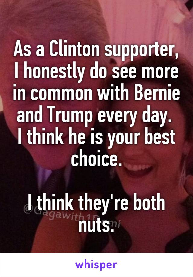 As a Clinton supporter, I honestly do see more in common with Bernie and Trump every day.  I think he is your best choice.

I think they're both nuts.