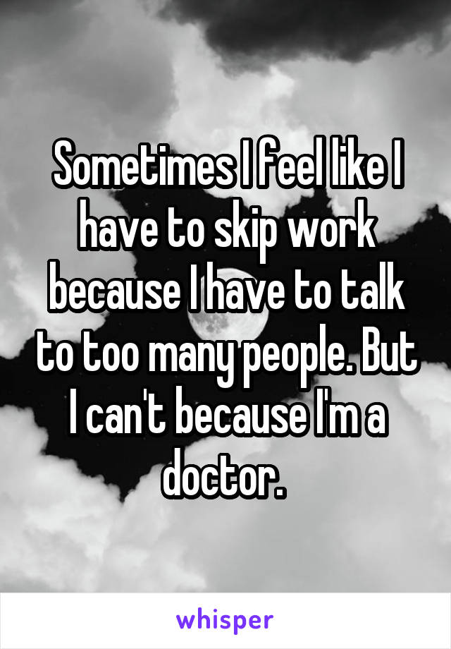 Sometimes I feel like I have to skip work because I have to talk to too many people. But I can't because I'm a doctor. 
