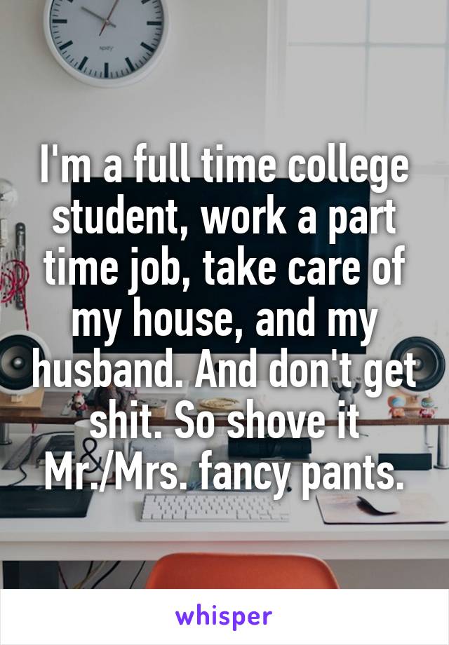 I'm a full time college student, work a part time job, take care of my house, and my husband. And don't get shit. So shove it Mr./Mrs. fancy pants.