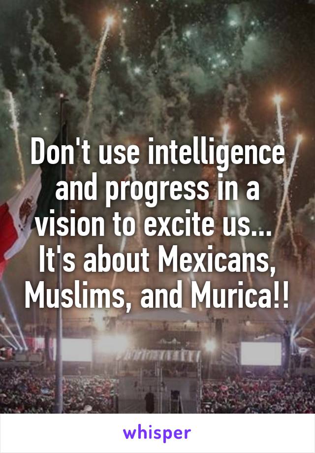 Don't use intelligence and progress in a vision to excite us...  It's about Mexicans, Muslims, and Murica!!