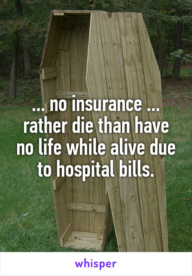 ... no insurance ... rather die than have no life while alive due to hospital bills.