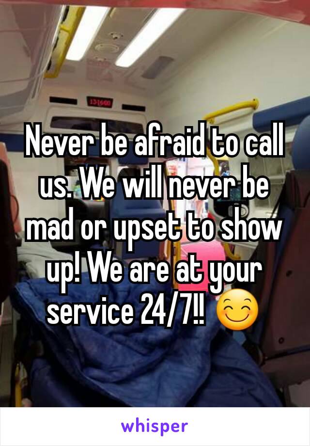 Never be afraid to call us. We will never be mad or upset to show up! We are at your service 24/7!! 😊