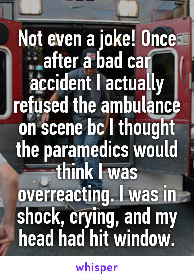 Not even a joke! Once after a bad car accident I actually refused the ambulance on scene bc I thought the paramedics would think I was overreacting. I was in shock, crying, and my head had hit window.