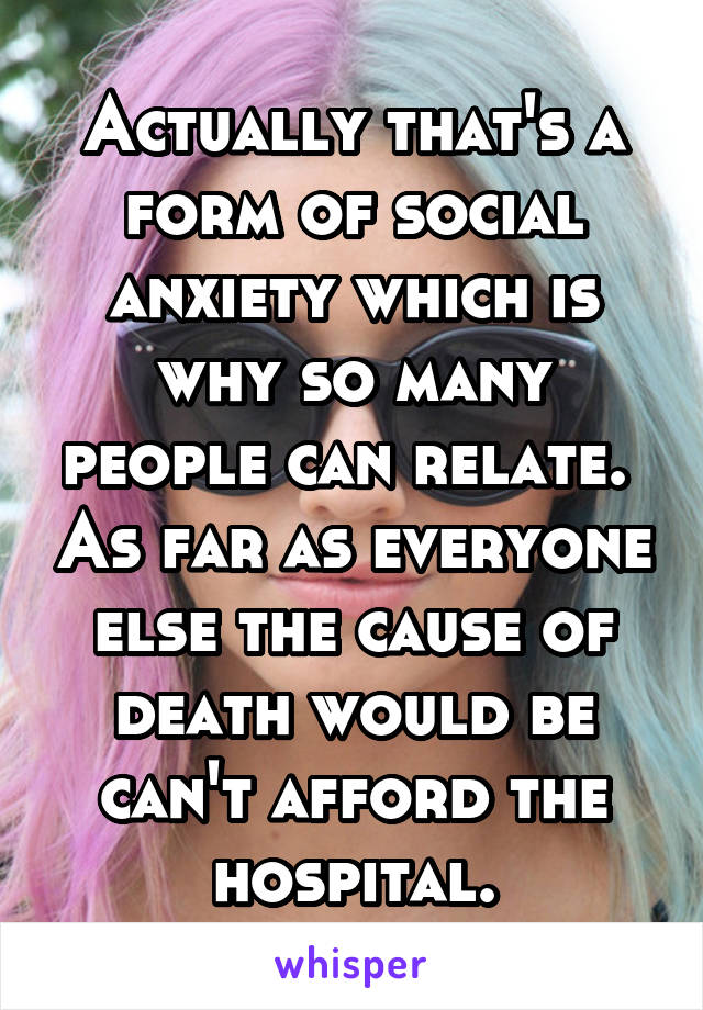 Actually that's a form of social anxiety which is why so many people can relate.  As far as everyone else the cause of death would be can't afford the hospital.