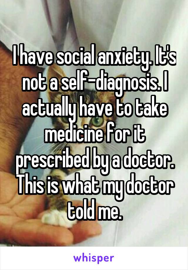 I have social anxiety. It's not a self-diagnosis. I actually have to take medicine for it prescribed by a doctor. This is what my doctor told me.