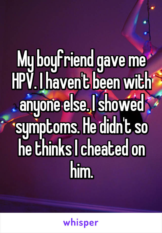 My boyfriend gave me HPV. I haven't been with anyone else. I showed symptoms. He didn't so he thinks I cheated on him.