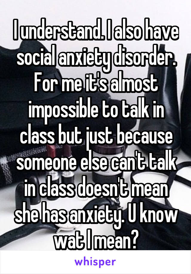 I understand. I also have social anxiety disorder. For me it's almost impossible to talk in class but just because someone else can't talk in class doesn't mean she has anxiety. U know wat I mean?