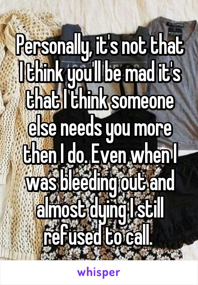 Personally, it's not that I think you'll be mad it's that I think someone else needs you more then I do. Even when I was bleeding out and almost dying I still refused to call. 