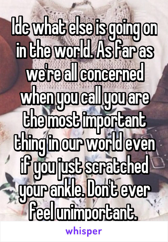 Idc what else is going on in the world. As far as we're all concerned when you call you are the most important thing in our world even if you just scratched your ankle. Don't ever feel unimportant. 