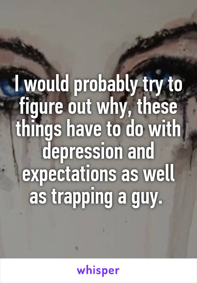 I would probably try to figure out why, these things have to do with depression and expectations as well as trapping a guy. 