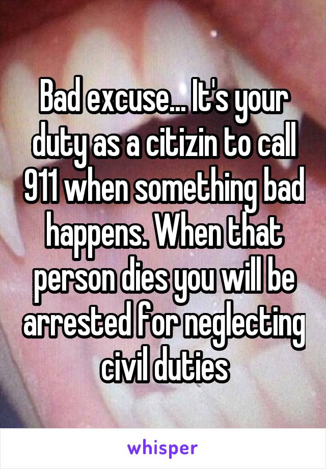 Bad excuse... It's your duty as a citizin to call 911 when something bad happens. When that person dies you will be arrested for neglecting civil duties