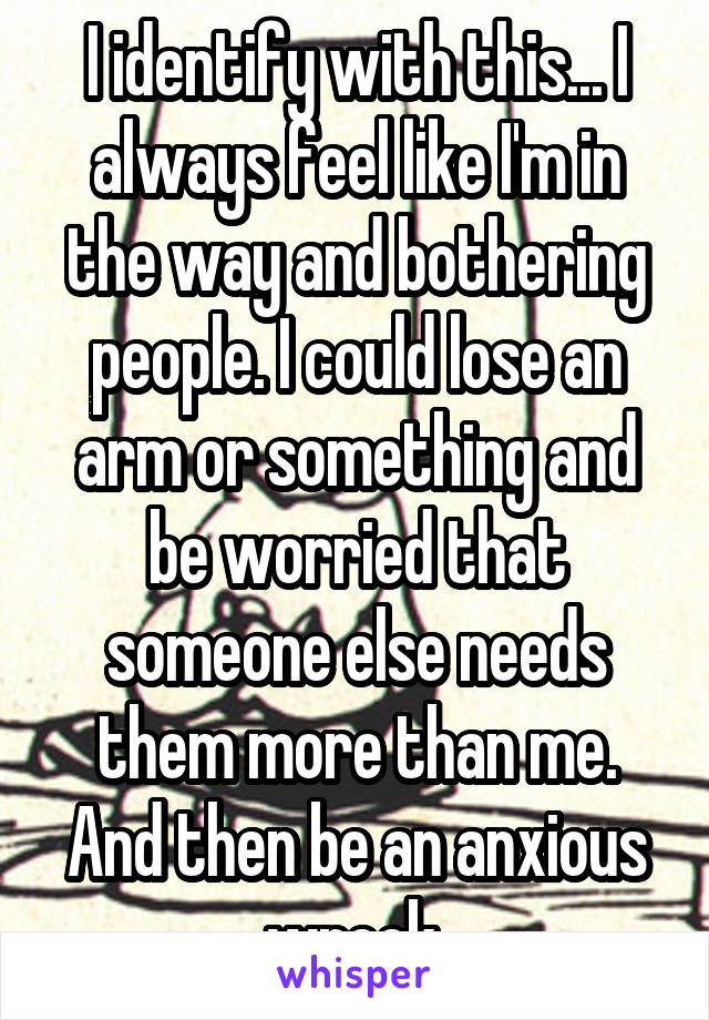 I identify with this... I always feel like I'm in the way and bothering people. I could lose an arm or something and be worried that someone else needs them more than me. And then be an anxious wreck.