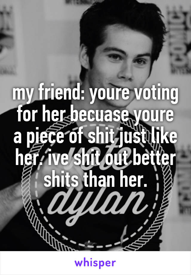 my friend: youre voting for her becuase youre a piece of shit just like her. ive shit out better shits than her.