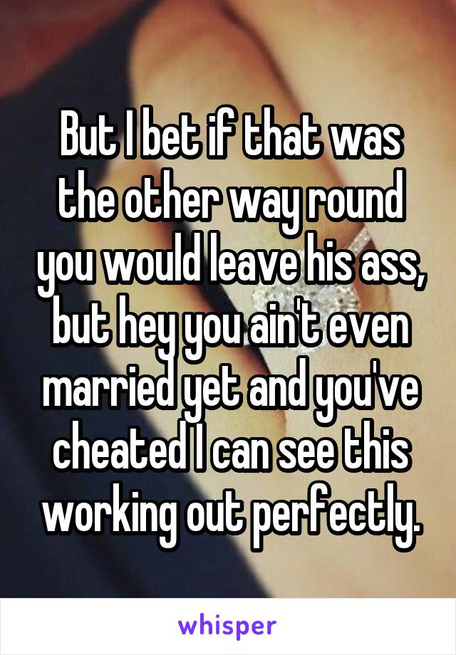 But I bet if that was the other way round you would leave his ass, but hey you ain't even married yet and you've cheated I can see this working out perfectly.