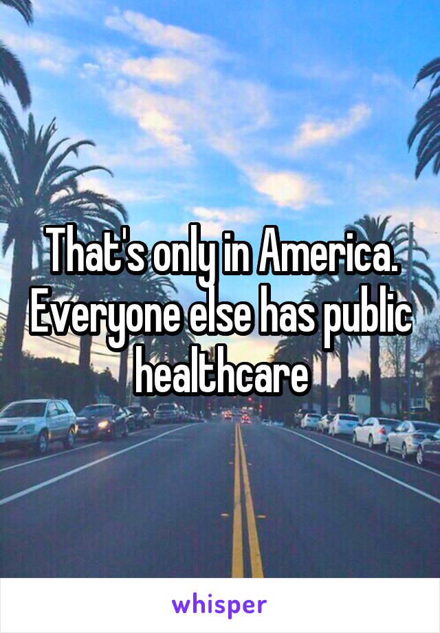 That's only in America. Everyone else has public healthcare