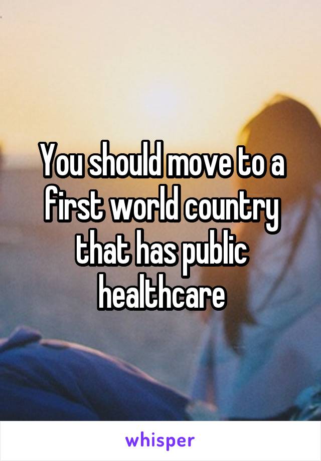 You should move to a first world country that has public healthcare