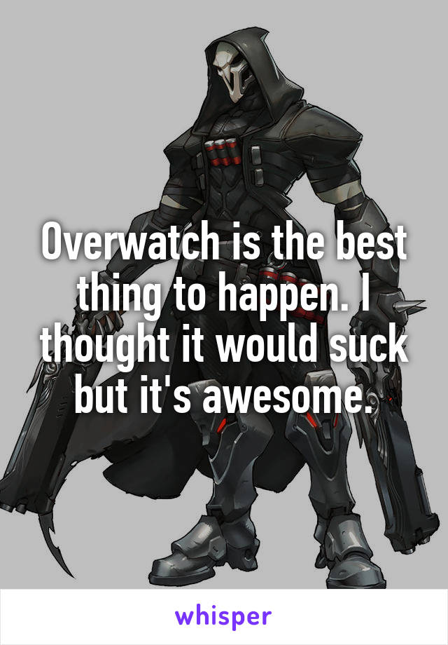 Overwatch is the best thing to happen. I thought it would suck but it's awesome.