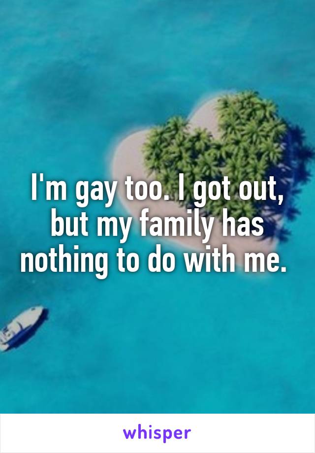 I'm gay too. I got out, but my family has nothing to do with me. 