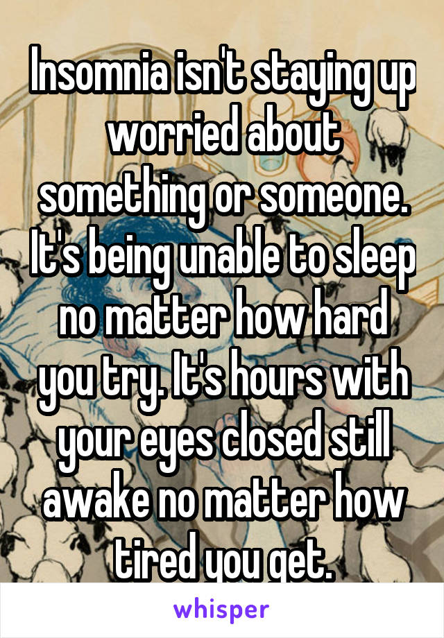 Insomnia isn't staying up worried about something or someone. It's being unable to sleep no matter how hard you try. It's hours with your eyes closed still awake no matter how tired you get.