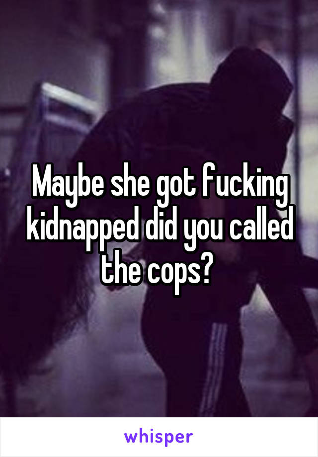 Maybe she got fucking kidnapped did you called the cops? 