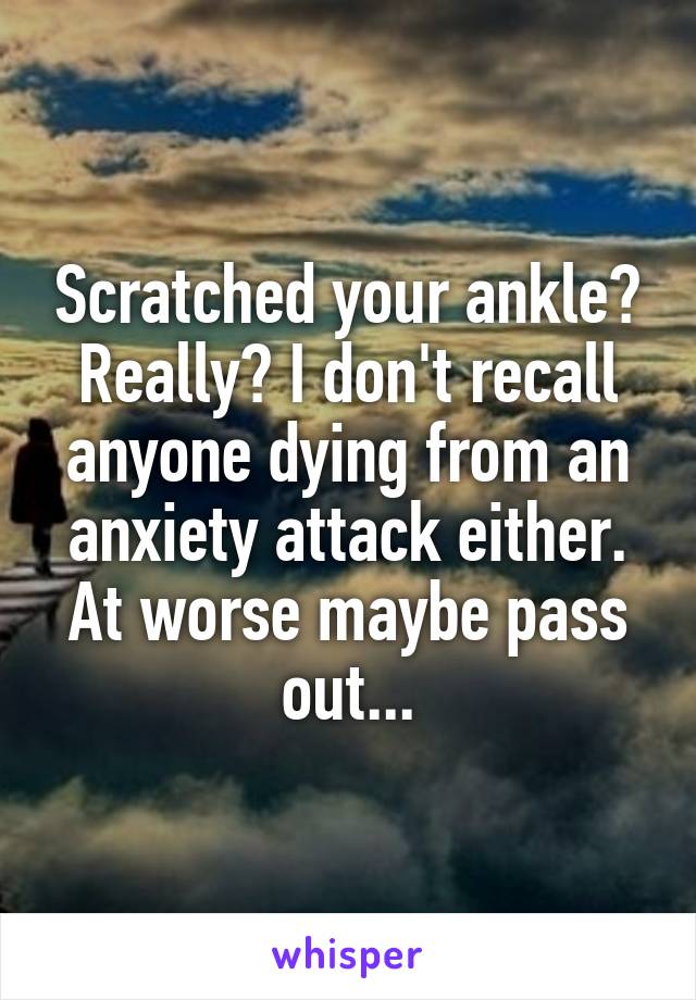 Scratched your ankle? Really? I don't recall anyone dying from an anxiety attack either. At worse maybe pass out...