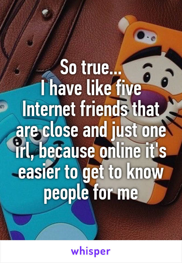 So true...
I have like five Internet friends that are close and just one irl, because online it's easier to get to know people for me