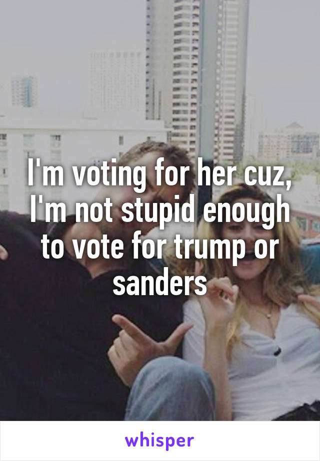 I'm voting for her cuz, I'm not stupid enough to vote for trump or sanders