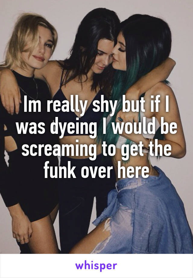 Im really shy but if I was dyeing I would be screaming to get the funk over here