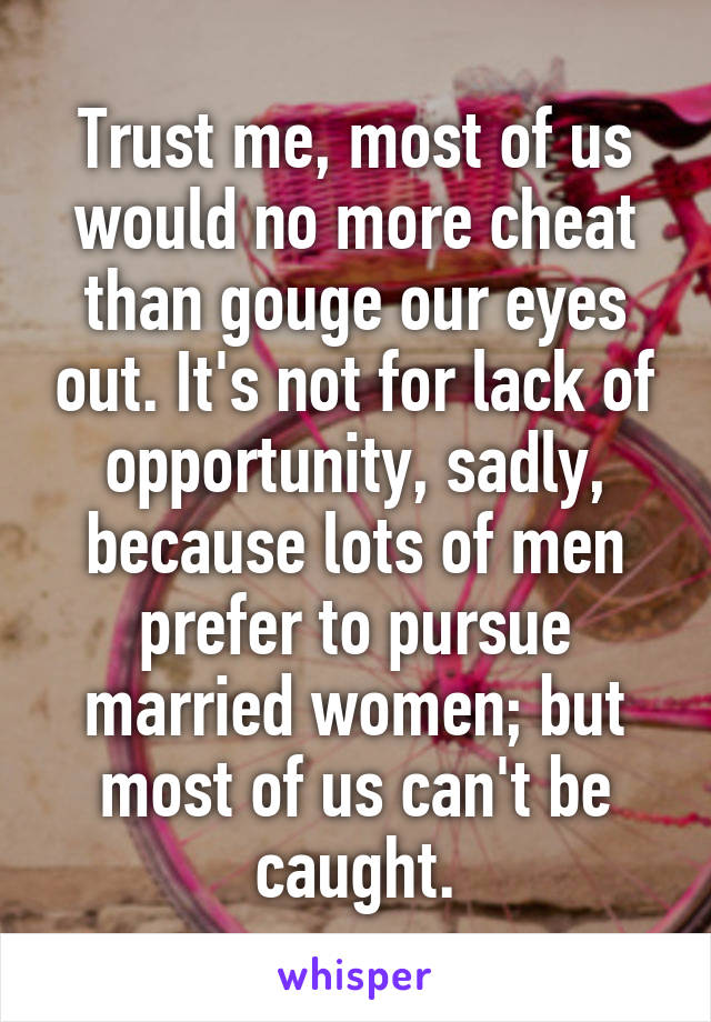 Trust me, most of us would no more cheat than gouge our eyes out. It's not for lack of opportunity, sadly, because lots of men prefer to pursue married women; but most of us can't be caught.