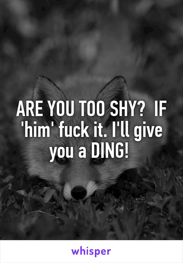 ARE YOU TOO SHY?  IF 'him' fuck it. I'll give you a DING! 