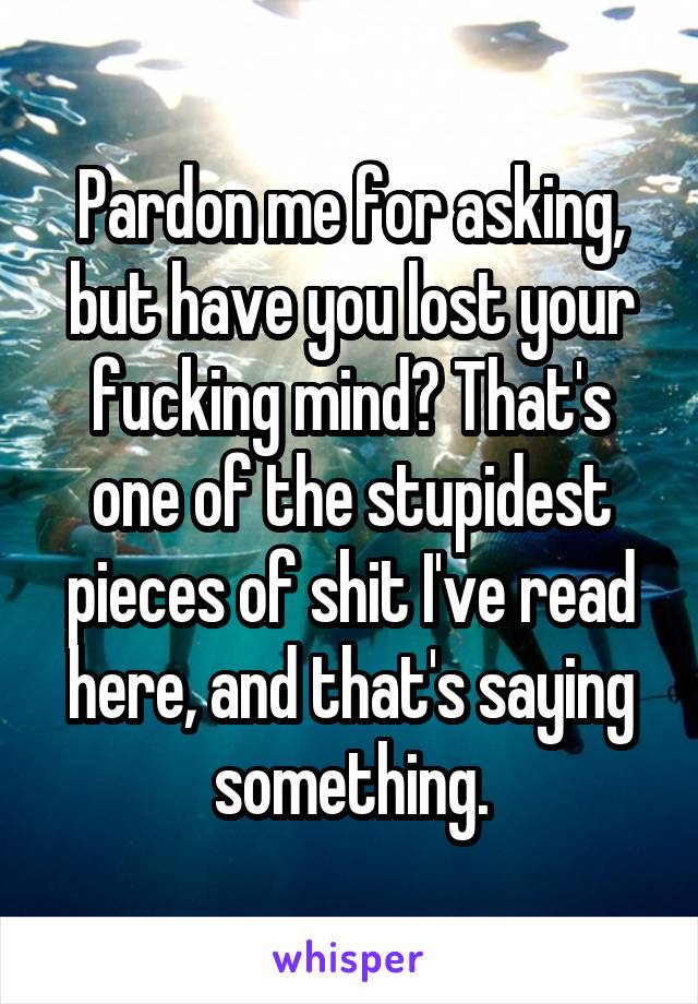 Pardon me for asking, but have you lost your fucking mind? That's one of the stupidest pieces of shit I've read here, and that's saying something.