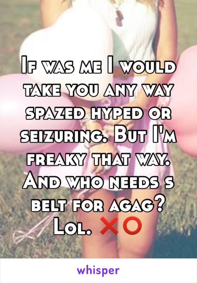 If was me I would take you any way spazed hyped or seizuring. But I'm freaky that way. And who needs s belt for agag?  Lol. ❌⭕️