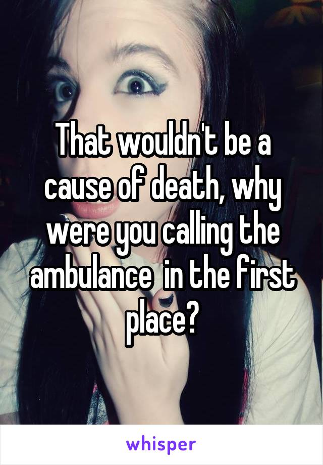 That wouldn't be a cause of death, why were you calling the ambulance  in the first place?