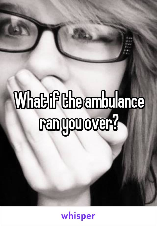 What if the ambulance ran you over?