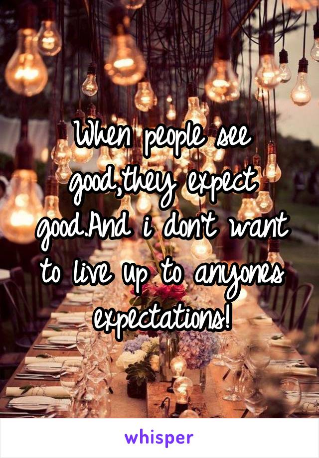 When people see good,they expect good.And i don't want to live up to anyones expectations!