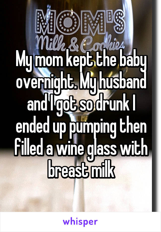 My mom kept the baby overnight. My husband and I got so drunk I ended up pumping then filled a wine glass with breast milk