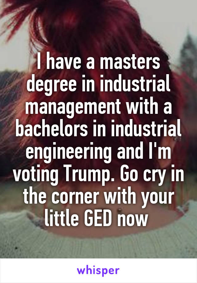 I have a masters degree in industrial management with a bachelors in industrial engineering and I'm voting Trump. Go cry in the corner with your little GED now 