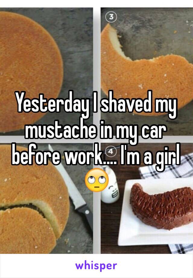 Yesterday I shaved my mustache in my car before work.... I'm a girl 🙄