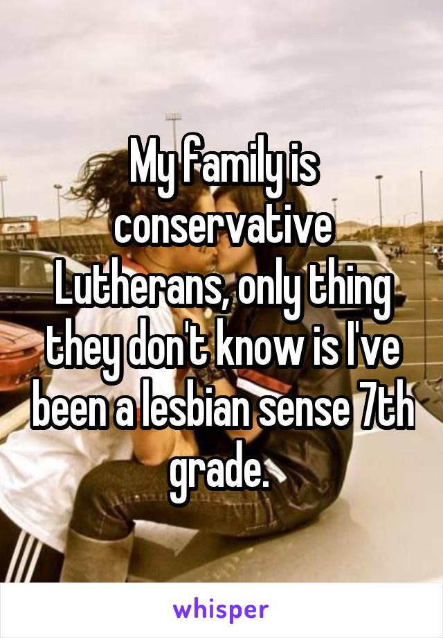 My family is conservative Lutherans, only thing they don't know is I've been a lesbian sense 7th grade. 