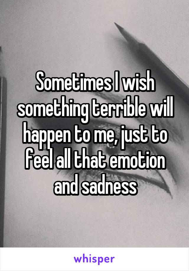 Sometimes I wish something terrible will happen to me, just to feel all that emotion and sadness