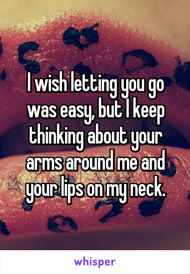 I wish letting you go was easy, but I keep thinking about your arms around me and your lips on my neck.