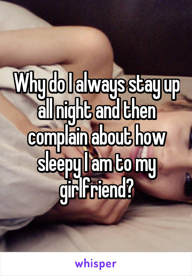 Why do I always stay up all night and then complain about how sleepy I am to my girlfriend?