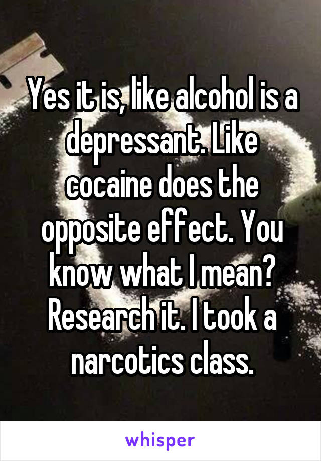 Yes it is, like alcohol is a depressant. Like cocaine does the opposite effect. You know what I mean? Research it. I took a narcotics class.