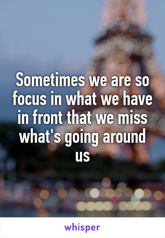 Sometimes we are so focus in what we have in front that we miss what's going around us
