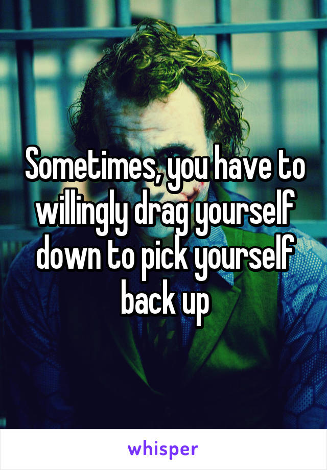 Sometimes, you have to willingly drag yourself down to pick yourself back up