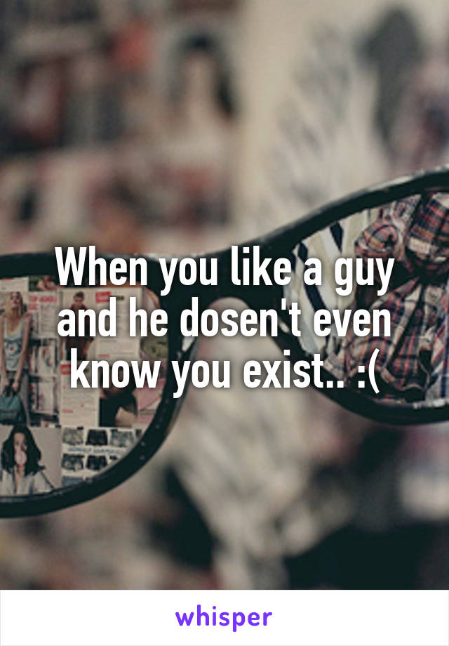 When you like a guy and he dosen't even know you exist.. :(