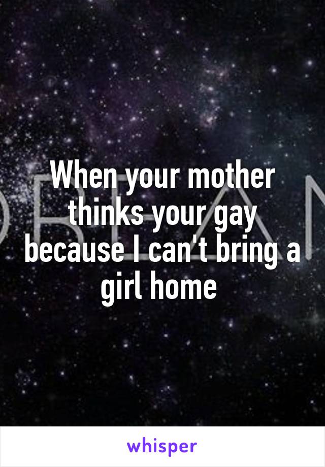 When your mother thinks your gay because I can't bring a girl home 