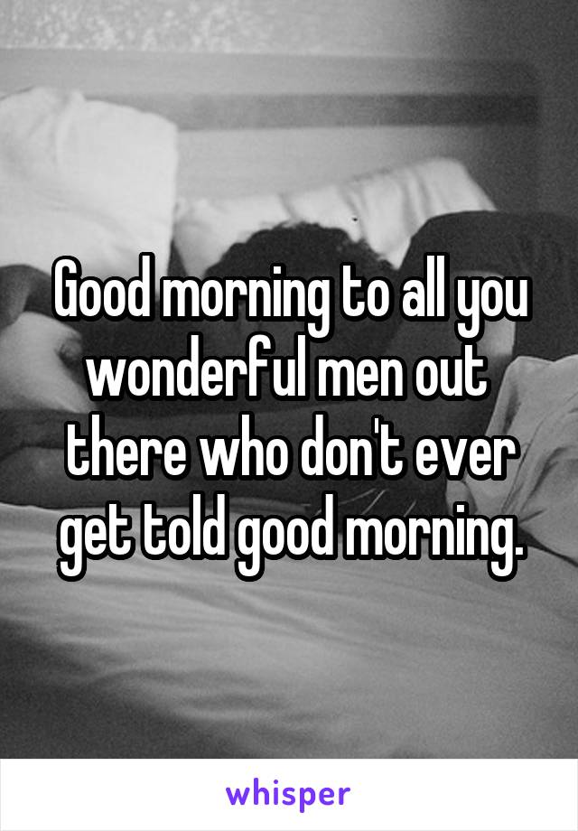 Good morning to all you wonderful men out  there who don't ever get told good morning.