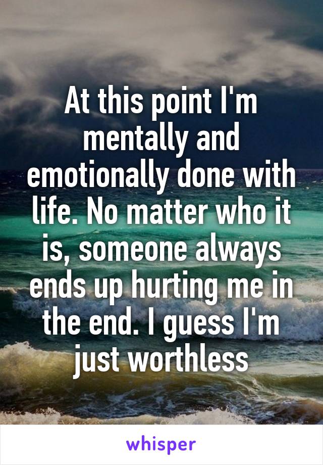 At this point I'm mentally and emotionally done with life. No matter who it is, someone always ends up hurting me in the end. I guess I'm just worthless