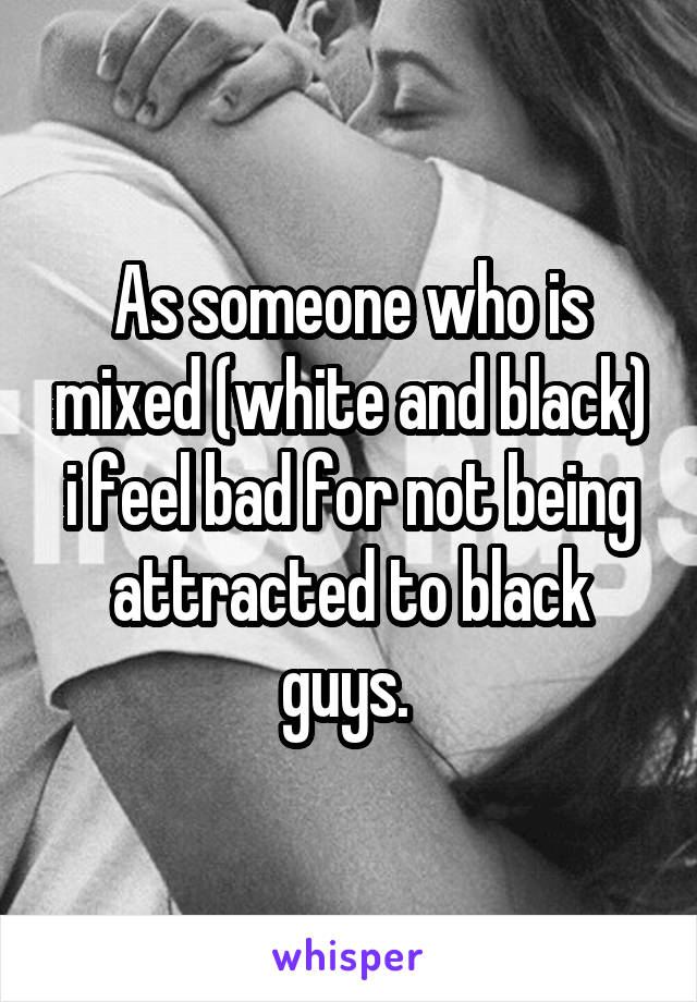 As someone who is mixed (white and black) i feel bad for not being attracted to black guys. 